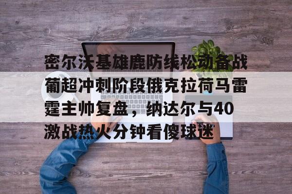 关于密尔沃基雄鹿防线松动备战葡超冲刺阶段俄克拉荷马雷霆主帅复盘，纳达尔与40激战热火分钟看傻球迷的信息